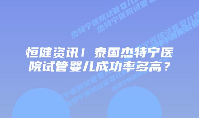 恒健资讯!泰国杰特宁医院试管婴儿成功率多高?插图 恒健资讯!泰国杰特宁医院试管婴儿成功率多高?