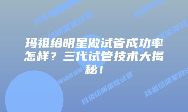 玛祖给明星做试管成功率怎样?三代试管技术大揭秘!插图 玛祖给明星做试管成功率怎样?三代试管技术大揭秘!