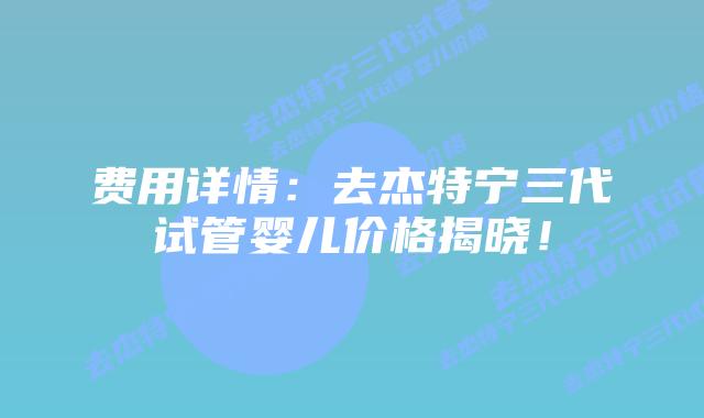 费用详情:去杰特宁三代试管婴儿价格揭晓!插图 费用详情:去杰特宁三代试管婴儿价格揭晓!