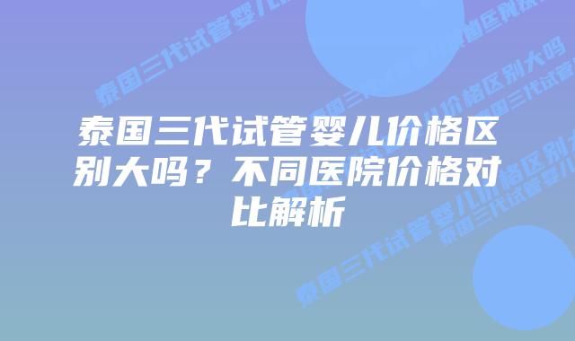 泰国三代试管婴儿价格区别大吗？不同医院价格对比解析