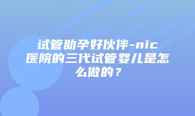 试管助孕好伙伴-nic医院的三代试管婴儿是怎么做的？