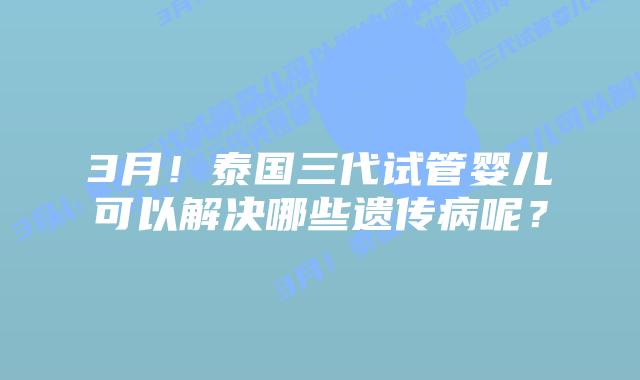 3月！泰国三代试管婴儿可以解决哪些遗传病呢？