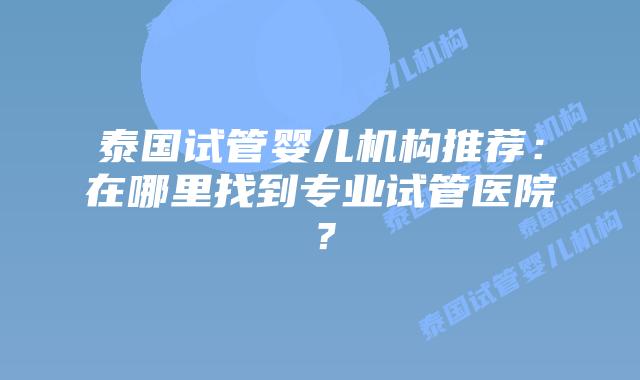 泰国试管婴儿机构推荐:在哪里找到专业试管医院?插图 泰国试管婴儿机构推荐:在哪里找到专业试管医院?