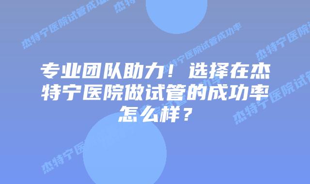 专业团队助力!选择在杰特宁医院做试管的成功率怎么样?插图 专业团队助力!选择在杰特宁医院做试管的成功率怎么样?