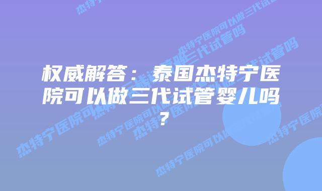 权威解答：泰国杰特宁医院可以做三代试管婴儿吗？