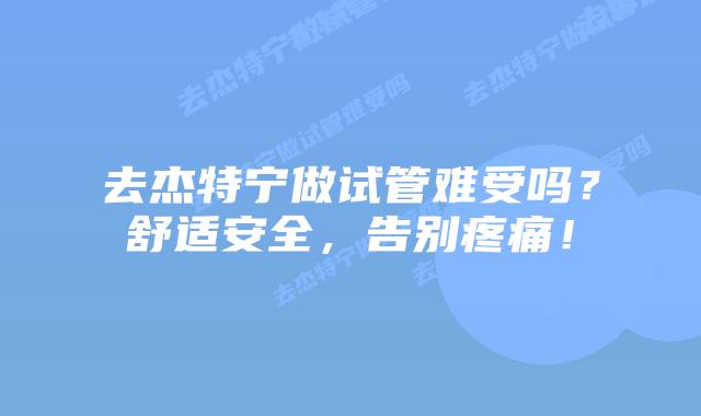 去杰特宁做试管难受吗？舒适安全，告别疼痛！