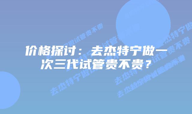 价格探讨：去杰特宁做一次三代试管贵不贵？