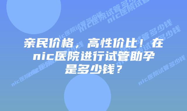 亲民价格,高性价比!在nic医院进行试管助孕是多少钱?插图 亲民价格,高性价比!在nic医院进行试管助孕是多少钱?