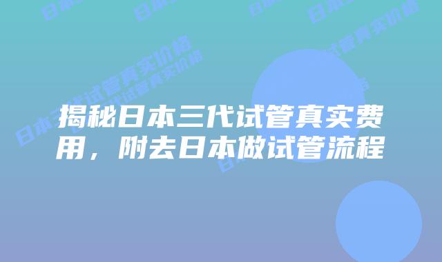 揭秘日本三代试管真实费用，附去日本做试管流程