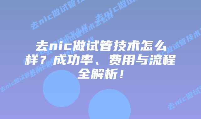 去nic做试管技术怎么样？成功率、费用与流程全解析！