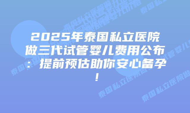 2025年泰国私立医院做三代试管婴儿费用公布：提前预估助你安心备孕！