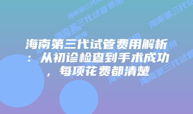 海南第三代试管费用解析：从初诊检查到手术成功，每项花费都清楚