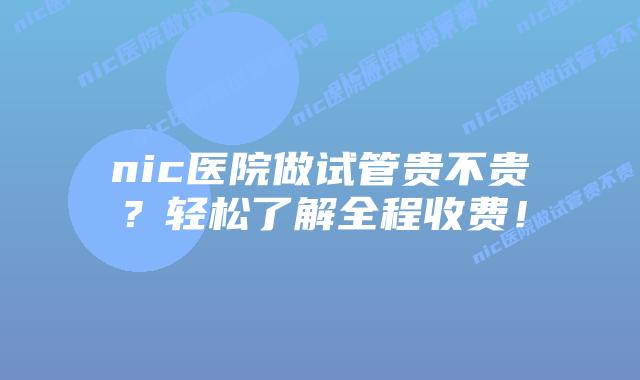 nic医院做试管贵不贵？轻松了解全程收费！