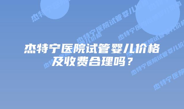 杰特宁医院试管婴儿价格及收费合理吗？
