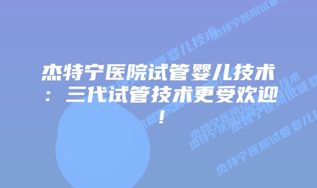 杰特宁医院试管婴儿技术：三代试管技术更受欢迎！