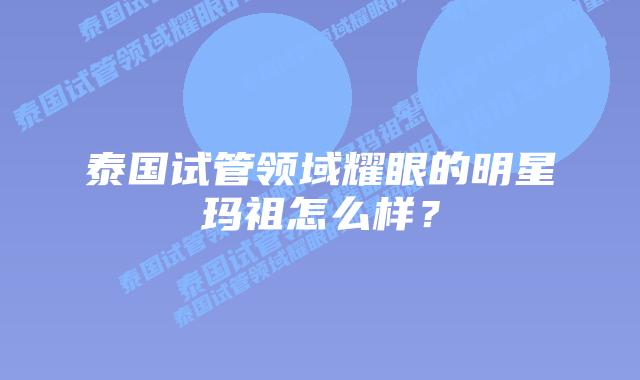 泰国试管领域耀眼的明星玛祖怎么样？