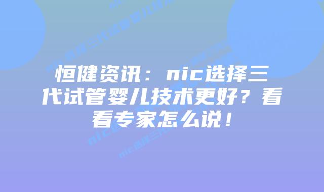 恒健资讯：nic选择三代试管婴儿技术更好？看看专家怎么说！