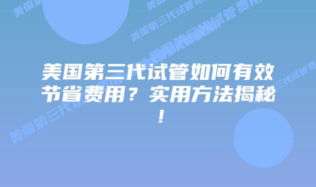 美国第三代试管如何有效节省费用?实用方法揭秘!插图 美国第三代试管如何有效节省费用?实用方法揭秘!