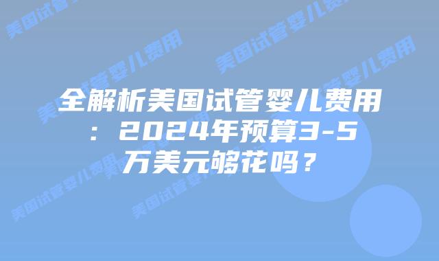 全解析美国试管婴儿费用:2024年预算3-5万美元够花吗?插图 全解析美国试管婴儿费用:2024年预算3-5万美元够花吗?