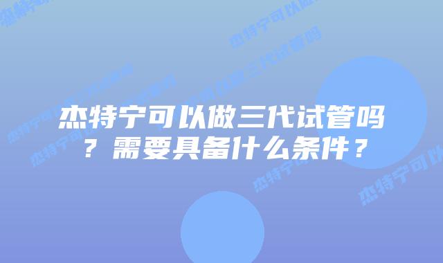 杰特宁可以做三代试管吗？需要具备什么条件？