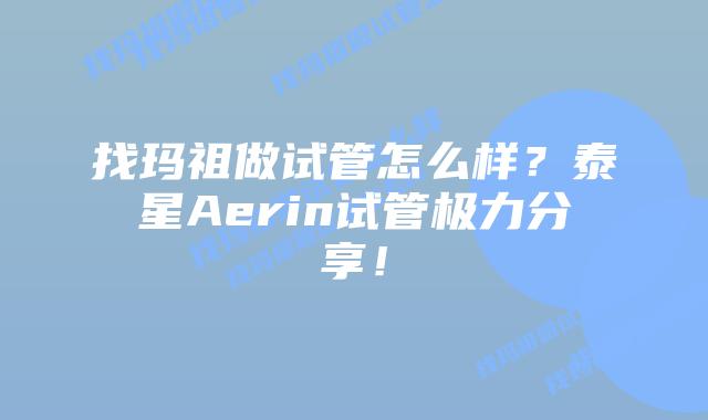 找玛祖做试管怎么样？泰星Aerin试管极力分享！