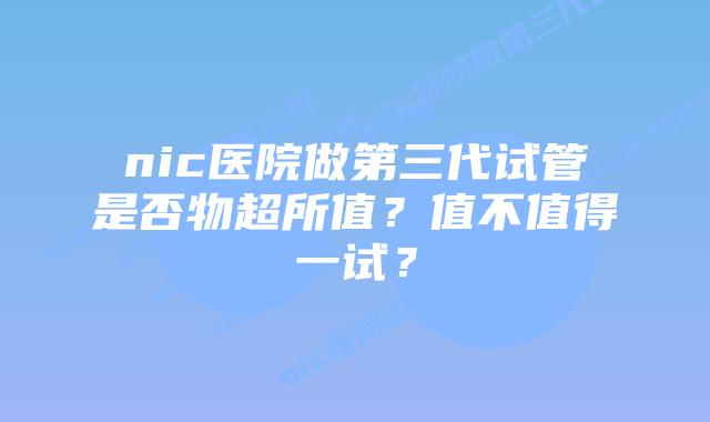 nic医院做第三代试管是否物超所值?值不值得一试?插图 nic医院做第三代试管是否物超所值?值不值得一试?