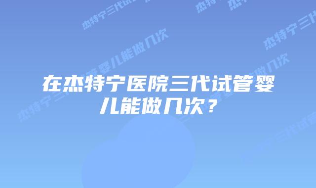 在杰特宁医院三代试管婴儿能做几次？