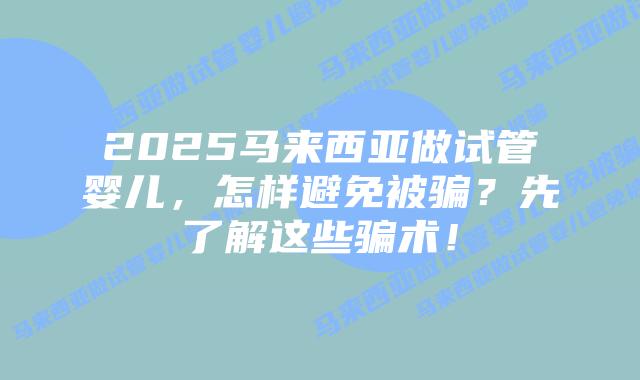 2025马来西亚做试管婴儿,怎样避免被骗?先了解这些骗术!插图 2025马来西亚做试管婴儿,怎样避免被骗?先了解这些骗术!