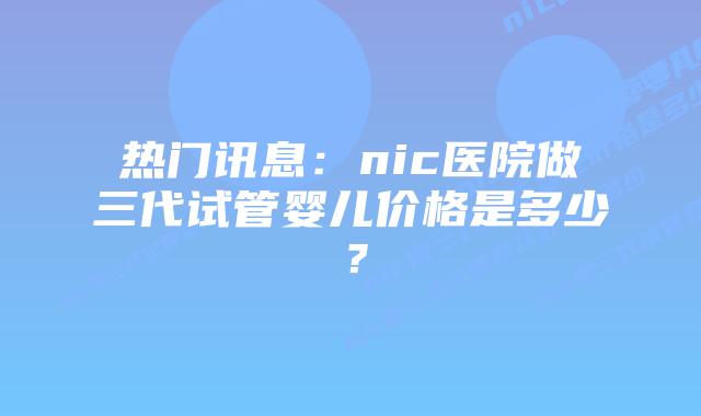 热门讯息:nic医院做三代试管婴儿价格是多少?插图 热门讯息:nic医院做三代试管婴儿价格是多少?