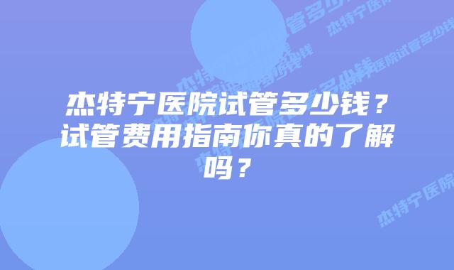 杰特宁医院试管多少钱?试管费用指南你真的了解吗?插图 杰特宁医院试管多少钱?试管费用指南你真的了解吗?