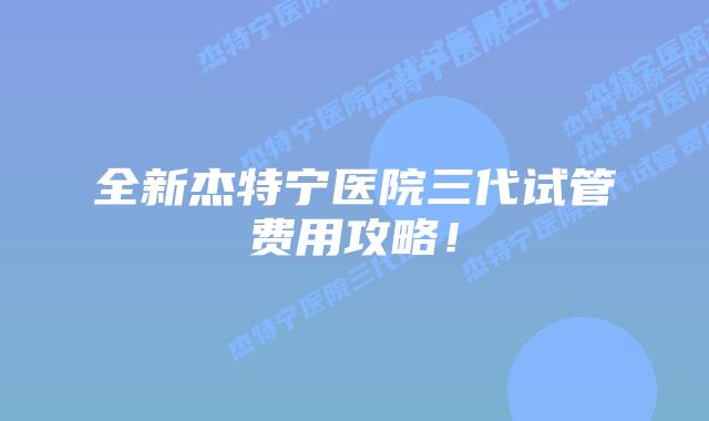 全新杰特宁医院三代试管费用攻略！
