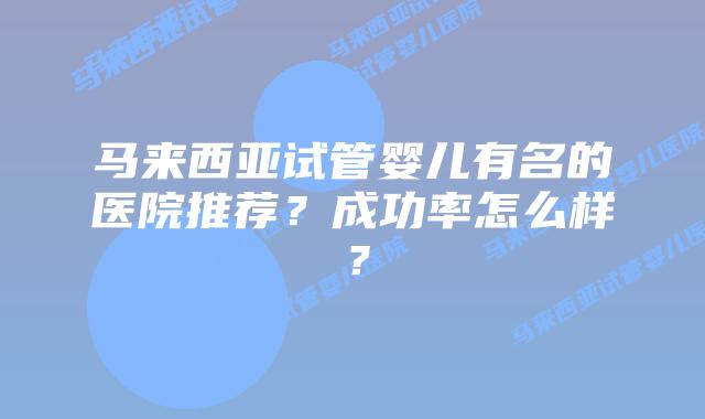 马来西亚试管婴儿有名的医院推荐?成功率怎么样?插图 马来西亚试管婴儿有名的医院推荐?成功率怎么样?