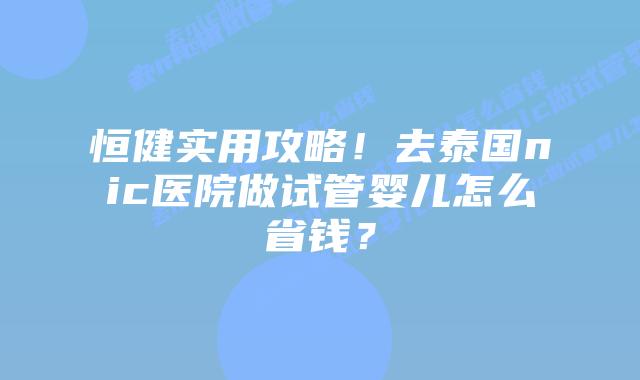 恒健实用攻略！去泰国nic医院做试管婴儿怎么省钱？