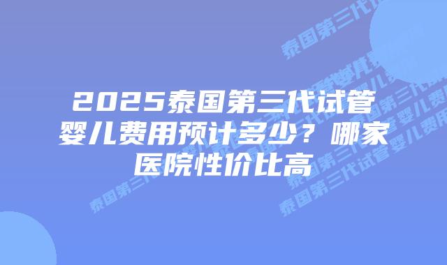 2025泰国第三代试管婴儿费用预计多少?哪家医院性价比高插图 2025泰国第三代试管婴儿费用预计多少?哪家医院性价比高