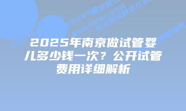 2025年南京做试管婴儿多少钱一次？公开试管费用详细解析