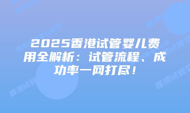 2025香港试管婴儿费用全解析:试管流程、成功率一网打尽!插图 2025香港试管婴儿费用全解析:试管流程、成功率一网打尽!