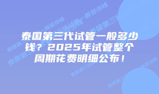 泰国第三代试管一般多少钱?2025年试管整个周期花费明细公布!插图 泰国第三代试管一般多少钱?2025年试管整个周期花费明细公布!