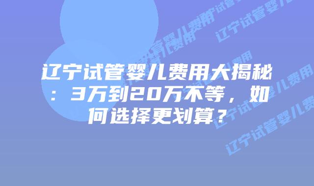 辽宁试管婴儿费用大揭秘:3万到20万不等,如何选择更划算?插图 辽宁试管婴儿费用大揭秘:3万到20万不等,如何选择更划算?