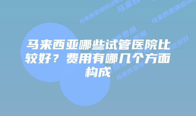 马来西亚哪些试管医院比较好?费用有哪几个方面构成插图 马来西亚哪些试管医院比较好?费用有哪几个方面构成