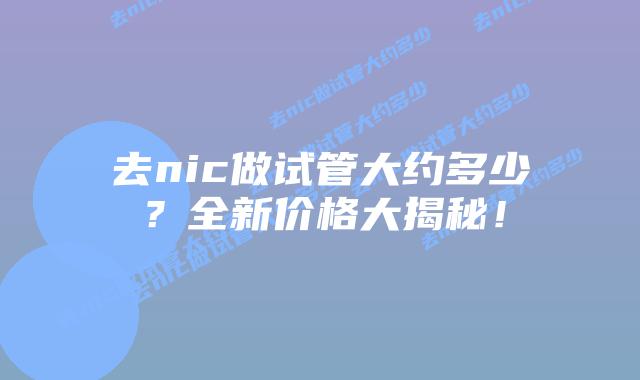 去nic做试管大约多少?全新价格大揭秘!插图 去nic做试管大约多少?全新价格大揭秘!