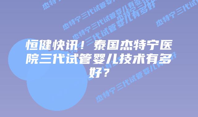 恒健快讯！泰国杰特宁医院三代试管婴儿技术有多好？