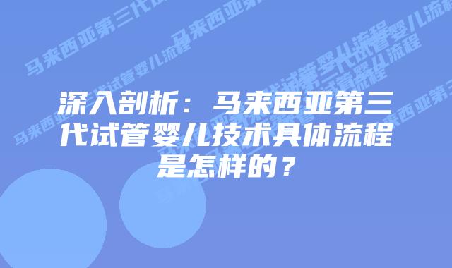 深入剖析：马来西亚第三代试管婴儿技术具体流程是怎样的？