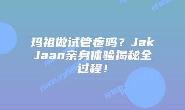 玛祖做试管疼吗？JakJaan亲身体验揭秘全过程！