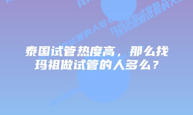 泰国试管热度高，那么找玛祖做试管的人多么？