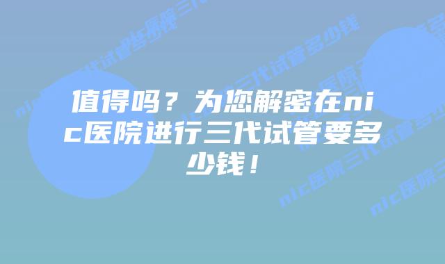 值得吗？为您解密在nic医院进行三代试管要多少钱！