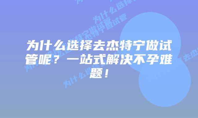 为什么选择去杰特宁做试管呢？一站式解决不孕难题！
