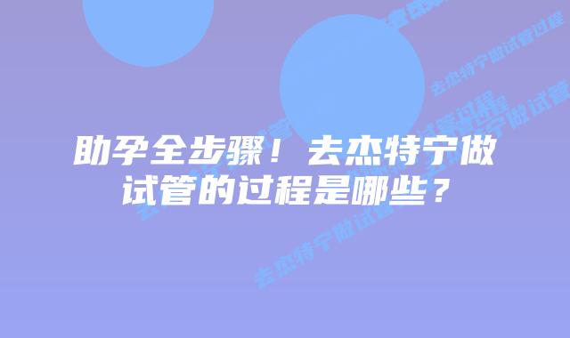 助孕全步骤!去杰特宁做试管的过程是哪些?插图 助孕全步骤!去杰特宁做试管的过程是哪些?