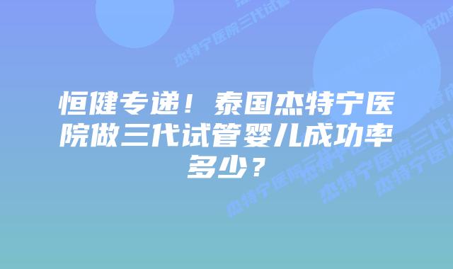 恒健专递！泰国杰特宁医院做三代试管婴儿成功率多少？
