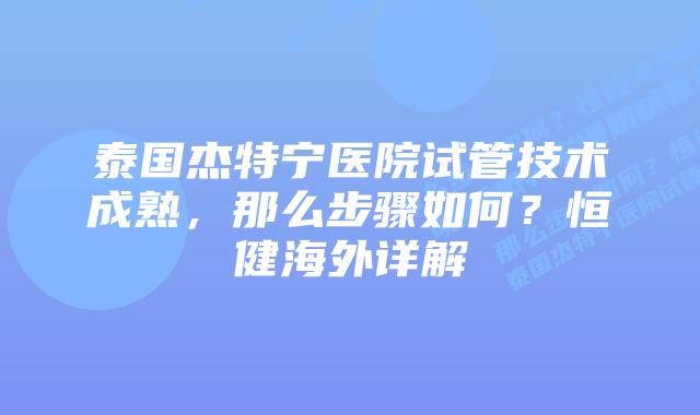 泰国杰特宁医院试管技术成熟，那么步骤如何？恒健海外详解