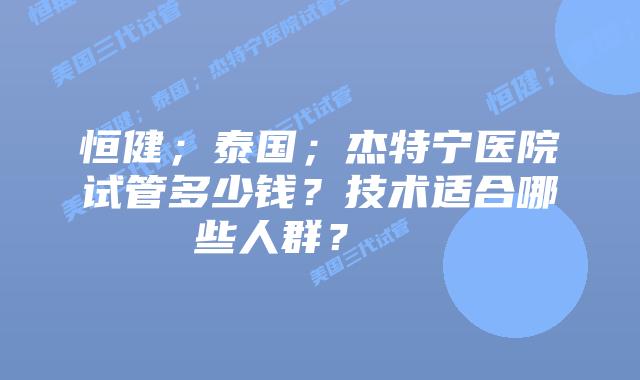 恒健;泰国;杰特宁医院试管多少钱?技术适合哪些人群? 插图 恒健;泰国;杰特宁医院试管多少钱?技术适合哪些人群?